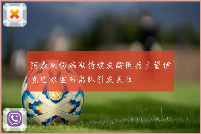 阿森纳伤病潮持续发酵医疗主管伊克巴尔宣布离队引发关注