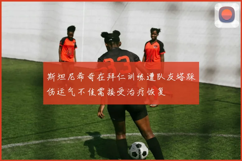 斯坦尼希奇在拜仁训练遭队友塔踩伤运气不佳需接受治疗恢复