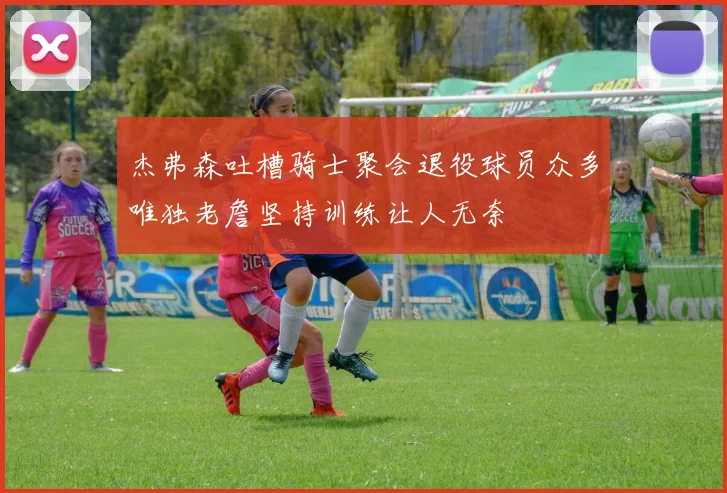 杰弗森吐槽骑士聚会退役球员众多唯独老詹坚持训练让人无奈