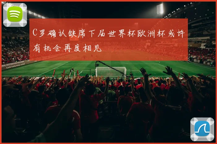 C罗确认缺席下届世界杯欧洲杯或许有机会再度相见