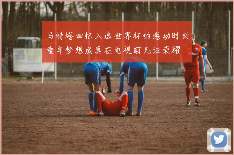 马特塔回忆入选世界杯的感动时刻童年梦想成真在电视前见证荣耀