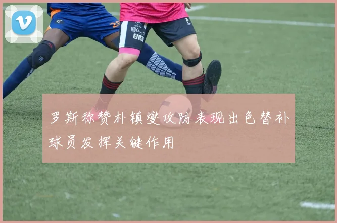 罗斯称赞朴镇燮攻防表现出色替补球员发挥关键作用