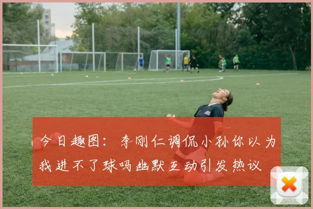 今日趣图：李刚仁调侃小孙你以为我进不了球吗幽默互动引发热议