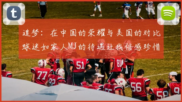 追梦:在中国的荣耀与美国的对比球迷如家人MJ的待遇让我倍感珍惜