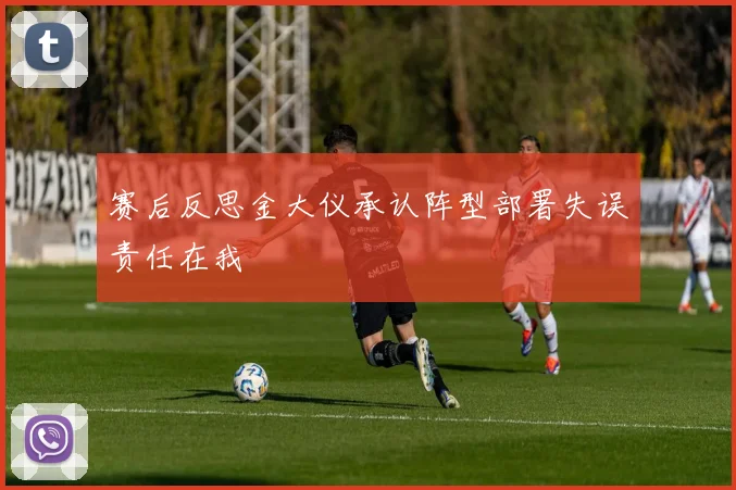 赛后反思金大仪承认阵型部署失误责任在我