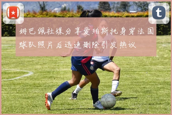 姆巴佩社媒分享爱珀斯托身穿法国球队照片后迅速删除引发热议