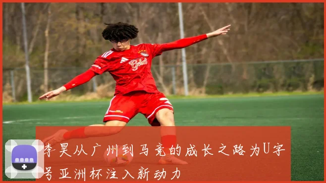 李昊从广州到马竞的成长之路为U字号亚洲杯注入新动力