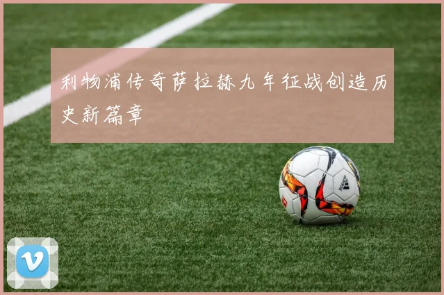 利物浦传奇萨拉赫九年征战创造历史新篇章