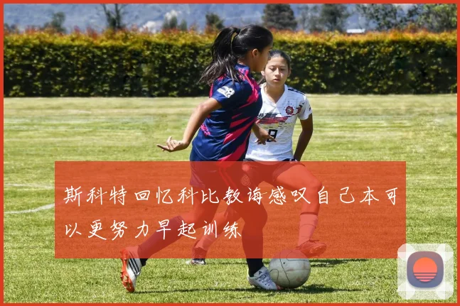 斯科特回忆科比教诲感叹自己本可以更努力早起训练