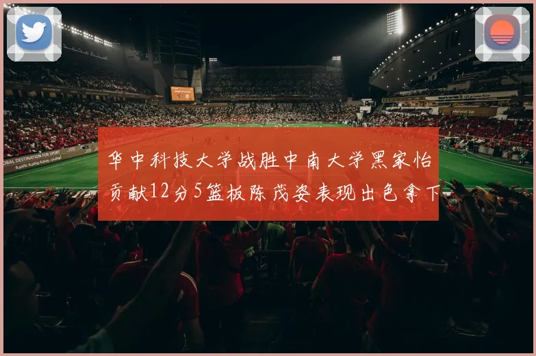 华中科技大学战胜中南大学黑家怡贡献12分5篮板陈茂姿表现出色拿下19分7篮板