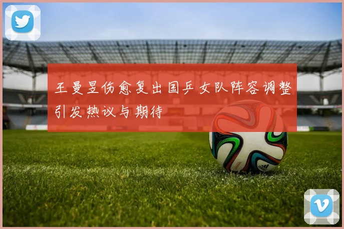 王曼昱伤愈复出国乒女队阵容调整引发热议与期待