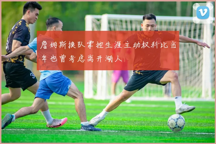 詹姆斯换队掌控生涯主动权科比当年也曾考虑离开湖人