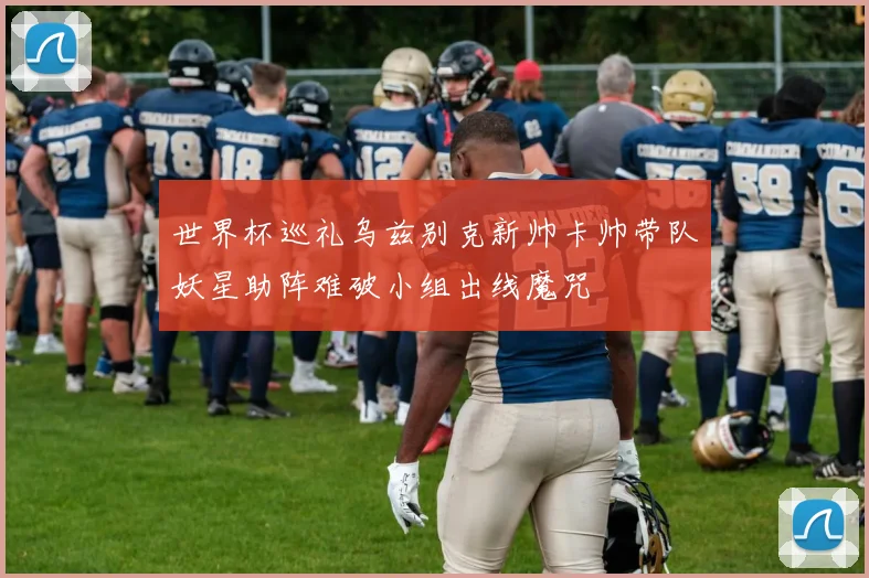 世界杯巡礼乌兹别克新帅卡帅带队妖星助阵难破小组出线魔咒