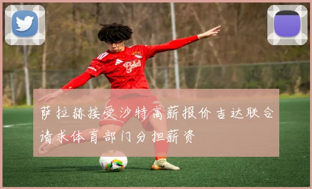 萨拉赫接受沙特高薪报价吉达联合请求体育部门分担薪资