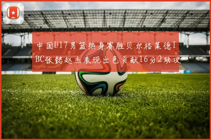 中国U17男篮热身赛胜贝尔格莱德IBC张懿赵杰表现出色贡献16分2助攻2抢断