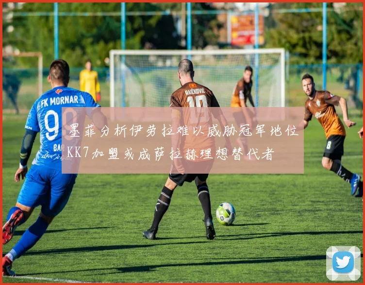 墨菲分析伊劳拉难以威胁冠军地位KK7加盟或成萨拉赫理想替代者