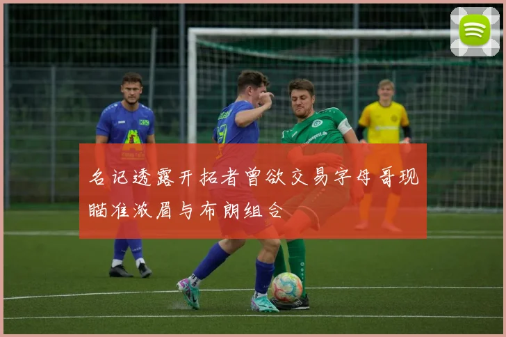 名记透露开拓者曾欲交易字母哥现瞄准浓眉与布朗组合