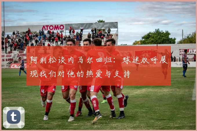 阿利松谈内马尔回归：球迷欢呼展现我们对他的热爱与支持