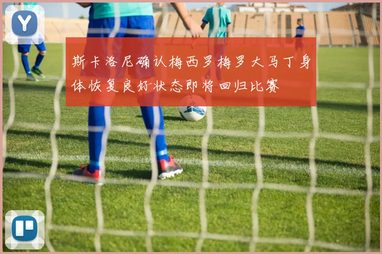 斯卡洛尼确认梅西罗梅罗大马丁身体恢复良好状态即将回归比赛