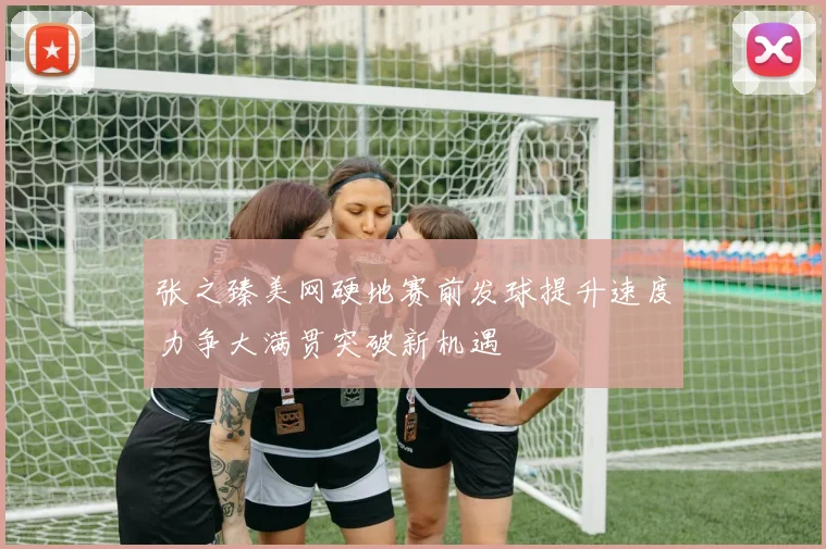 张之臻美网硬地赛前发球提升速度力争大满贯突破新机遇