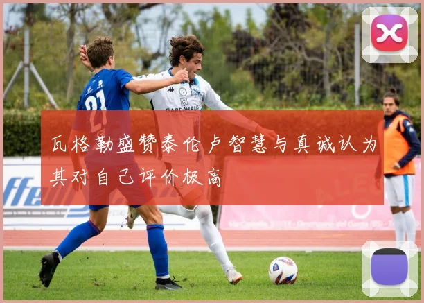 瓦格勒盛赞泰伦卢智慧与真诚认为其对自己评价极高