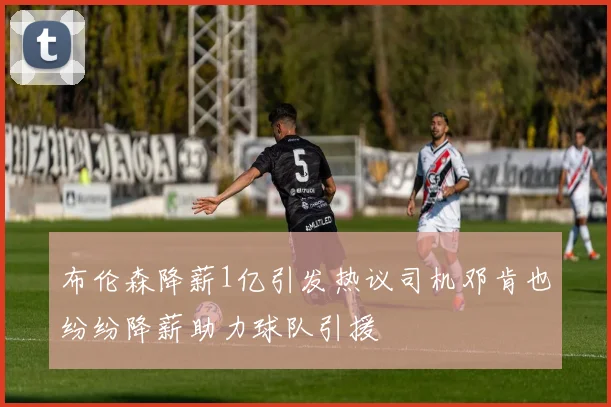 布伦森降薪1亿引发热议司机邓肯也纷纷降薪助力球队引援
