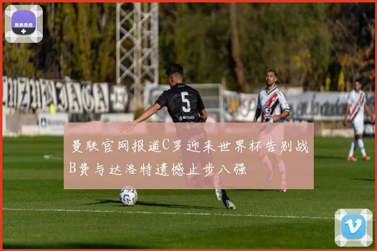 曼联官网报道C罗迎来世界杯告别战B费与达洛特遗憾止步八强