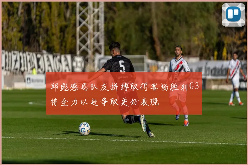 邱彪感恩队友拼搏取得客场胜利G3将全力以赴争取更好表现