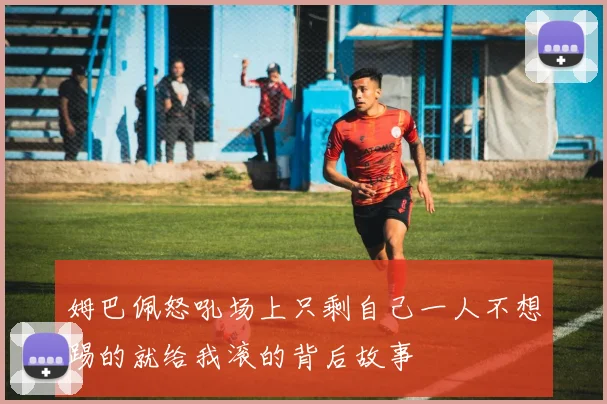 姆巴佩怒吼场上只剩自己一人不想踢的就给我滚的背后故事