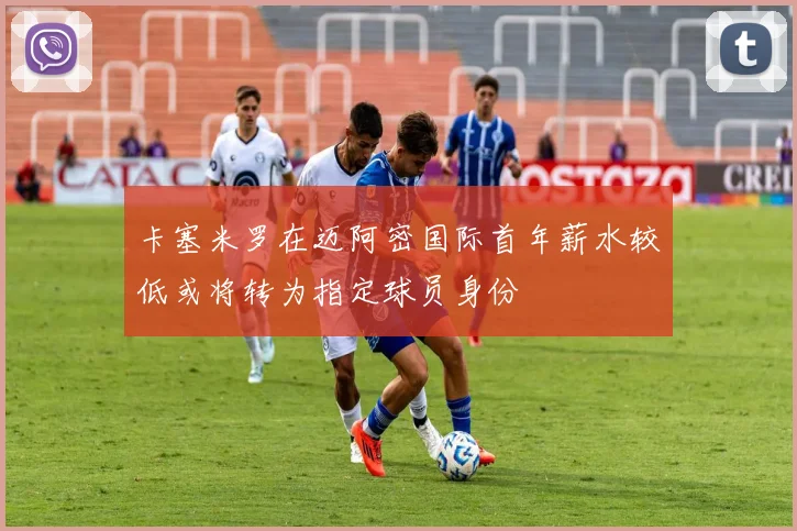 卡塞米罗在迈阿密国际首年薪水较低或将转为指定球员身份