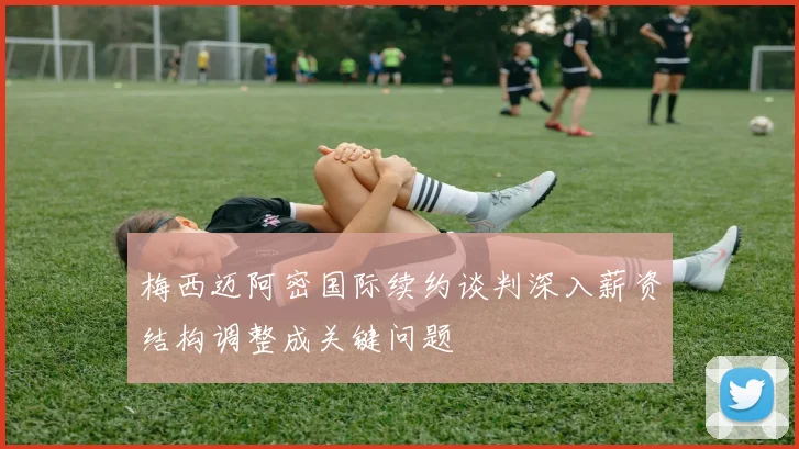 梅西迈阿密国际续约谈判深入薪资结构调整成关键问题