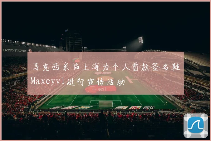 马克西亲临上海为个人首款签名鞋Maxeyv1进行宣传活动