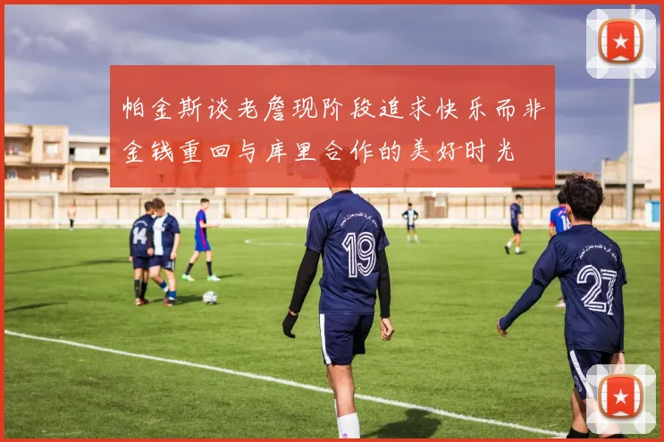 帕金斯谈老詹现阶段追求快乐而非金钱重回与库里合作的美好时光