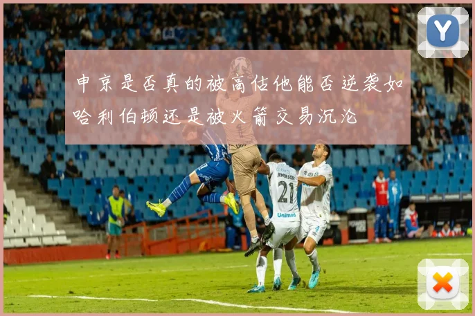申京是否真的被高估他能否逆袭如哈利伯顿还是被火箭交易沉沦