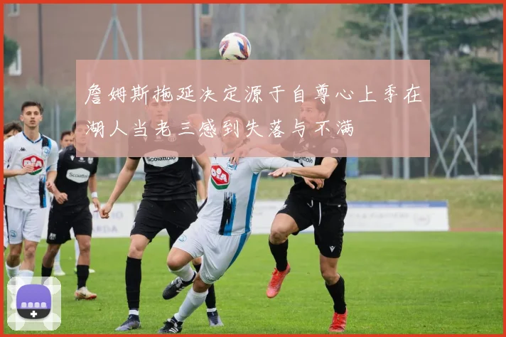 詹姆斯拖延决定源于自尊心上季在湖人当老三感到失落与不满