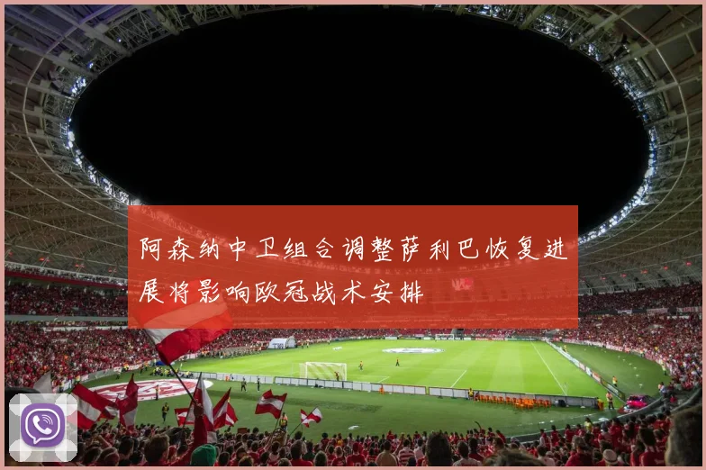 阿森纳中卫组合调整萨利巴恢复进展将影响欧冠战术安排